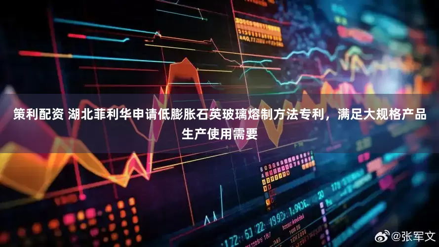 策利配资 湖北菲利华申请低膨胀石英玻璃熔制方法专利，满足大规格产品生产使用需要