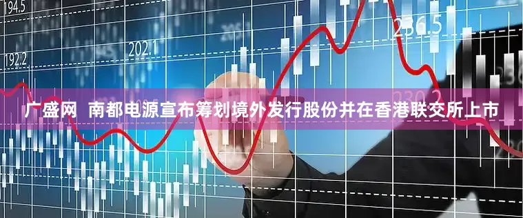 广盛网  南都电源宣布筹划境外发行股份并在香港联交所上市