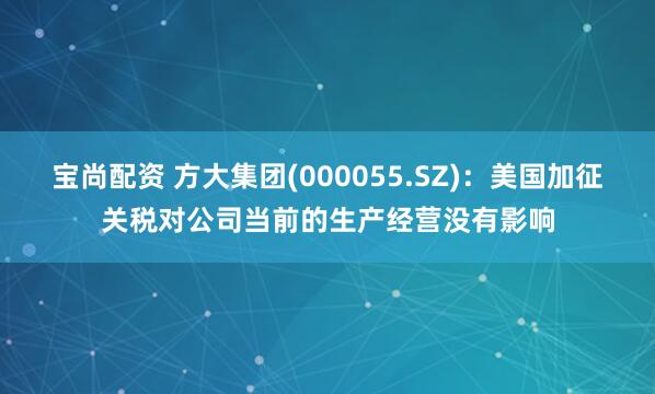 宝尚配资 方大集团(000055.SZ)：美国加征关税对公司当前的生产经营没有影响