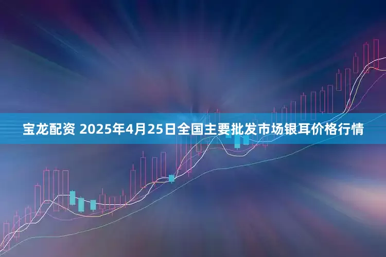宝龙配资 2025年4月25日全国主要批发市场银耳价格行情