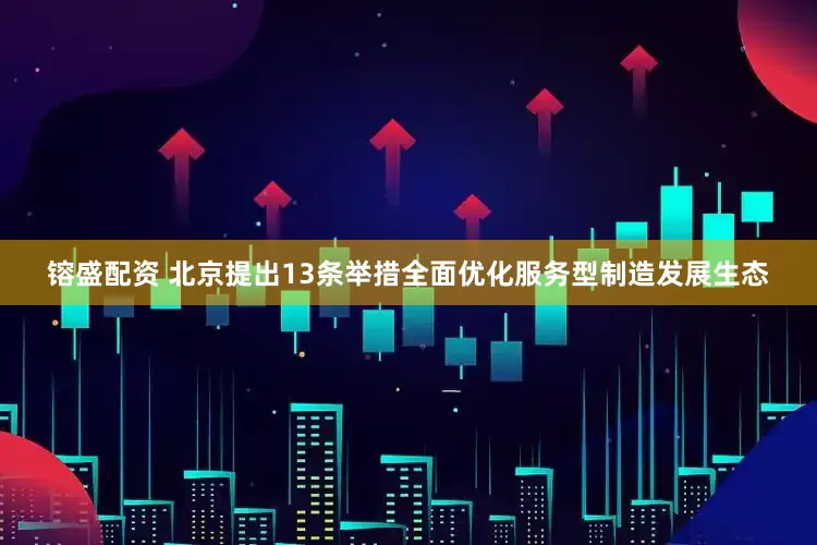 镕盛配资 北京提出13条举措全面优化服务型制造发展生态