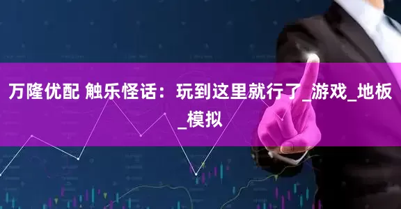 万隆优配 触乐怪话：玩到这里就行了_游戏_地板_模拟