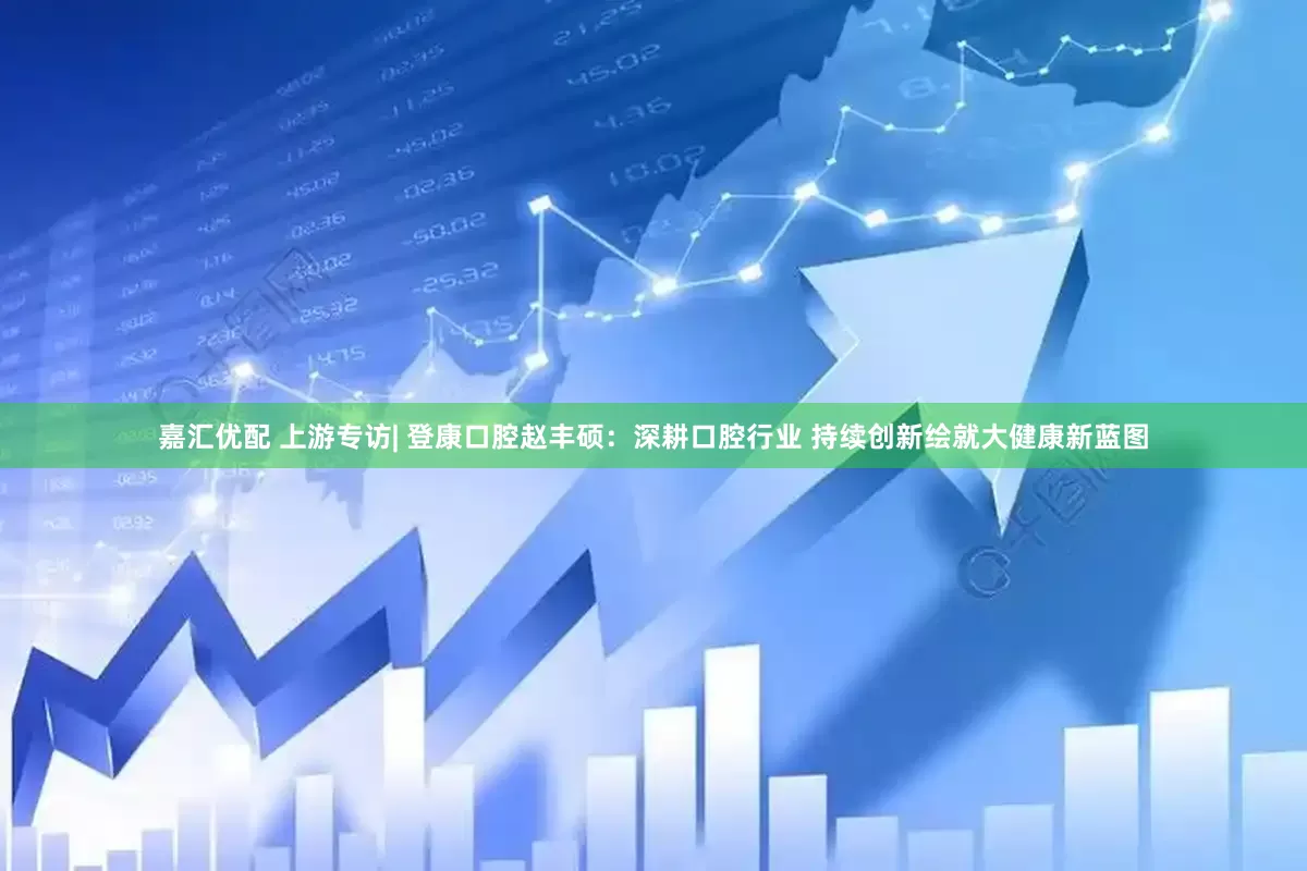 嘉汇优配 上游专访| 登康口腔赵丰硕：深耕口腔行业 持续创新绘就大健康新蓝图