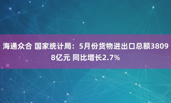 海通众合 国家统计局：5月份货物进出口总额38098亿元 同比增长2.7%