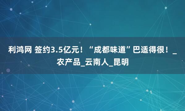 利鸿网 签约3.5亿元！“成都味道”巴适得很！_农产品_云南人_昆明