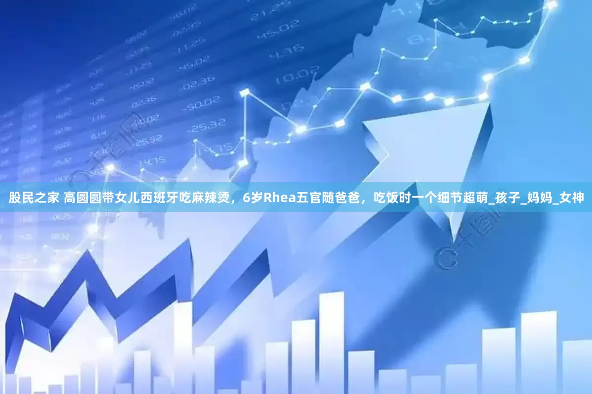股民之家 高圆圆带女儿西班牙吃麻辣烫，6岁Rhea五官随爸爸，吃饭时一个细节超萌_孩子_妈妈_女神