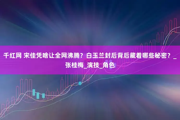 千红网 宋佳凭啥让全网沸腾？白玉兰封后背后藏着哪些秘密？_张桂梅_演技_角色