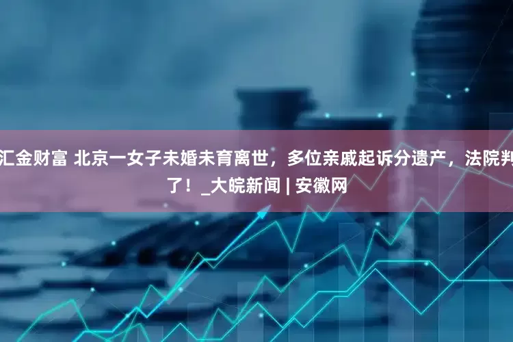 汇金财富 北京一女子未婚未育离世，多位亲戚起诉分遗产，法院判了！_大皖新闻 | 安徽网
