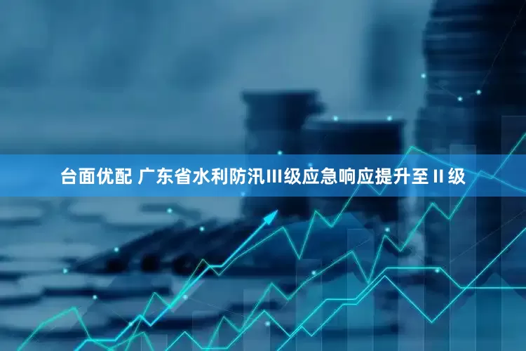 台面优配 广东省水利防汛Ⅲ级应急响应提升至Ⅱ级