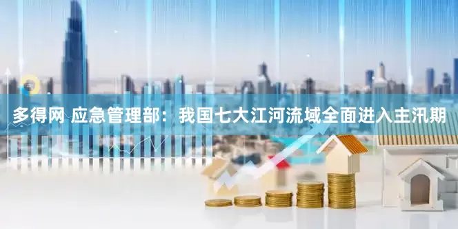 多得网 应急管理部：我国七大江河流域全面进入主汛期