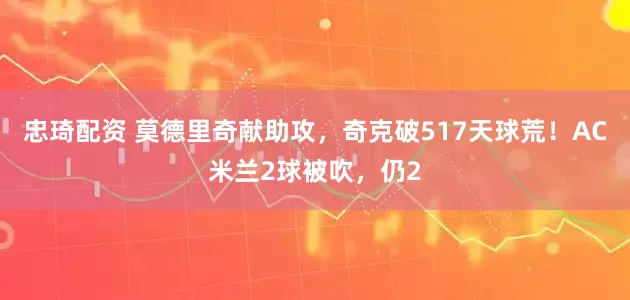 忠琦配资 莫德里奇献助攻，奇克破517天球荒！AC米兰2球被吹，仍2