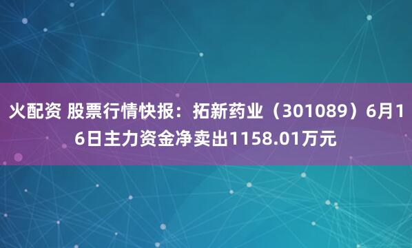 火配资 股票行情快报:拓新药业(301089)6月16日主力资金净卖出1158.01万元