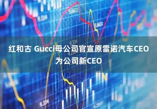 红和古 Gucci母公司官宣原雷诺汽车CEO为公司新CEO
