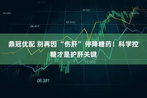 鼎冠优配 别再因 “伤肝” 停降糖药！科学控糖才是护肝关键