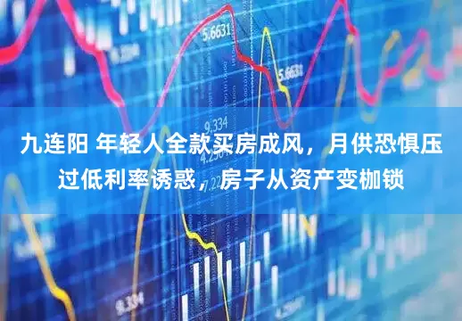 九连阳 年轻人全款买房成风，月供恐惧压过低利率诱惑，房子从资产变枷锁