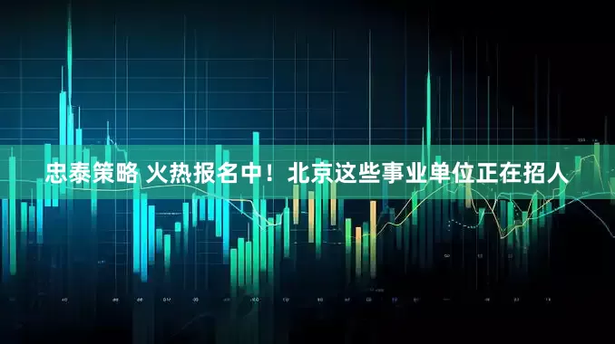 忠泰策略 火热报名中！北京这些事业单位正在招人